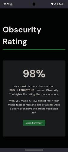 Obscurity Rating

98%

Your music is more obscure than 98% of 1,981,075 US users on Obscurify. The higher the rating, the more obscure.

Well, you made it. How does it feel? Your music taste is rare and one of a kind. Does Spotify even have the artists you listen to?