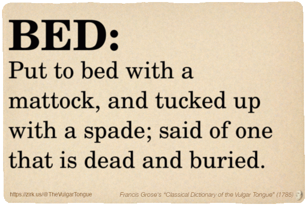Image imitating a page from an old document, text (as in main toot):

BED. Put to bed with a mattock, and tucked up with a spade; said of one that is dead and buried.

A selection from Francis Grose’s “Dictionary Of The Vulgar Tongue” (1785)