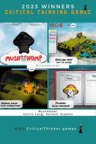 2023 Winners

Critical Thinking Games, the critical thinking cat mascot sits atop the "E" in "games."

Next are a series of four screenshots from the video game Mushwhom? The images from top-left and moving clockwise:

A cute mushroom red capped character with the title Mushwhom? underneath.

A 3-D mini-map with various on-screen controls and a call-out message: Explore Vast Sky Islands! A time-line indicator along the top shows it to be 4:02pm. Index cards along the left are partially emerged and individually reveal: "Who," "What," "Many," and "Where."

A notebook open to a page that shows a cute mushroom yellow-capped character holding a butterfly net. The top of the page shows "Their name is..." with a dropbox with "Madoo" selected. A call-out message: Journal Your Findings!

A group of three cute mushroom characters with different colored caps are roasting marshmallows around a campfire. A time indicator along the top shows it to be 6:20pm. A call-out message: Observe Wacky Cute Interactions.

Below the screenshots:

Mushwhom?
Collin Lang, Knitwit Studios

Visit [URL]CriticalThinker.games