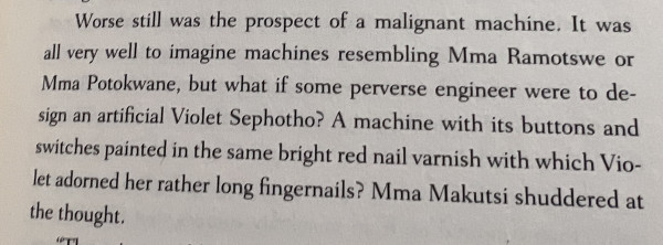 Text from page 41 of “A Song of Comfortable Chairs” by Alexander McCall Smith: “Worse still was the prospect of a malignant machine. It was all very well to imagine machines resembling Mma Ramotswe or Mma Potokwane, but what if some perverse engineer were to design an artificial Violet Sephotho? A machine with its buttons and switches painted in the same bright red nail varnish with which Violet adorned her rather long fingernails? Mma Makutski shuddered at the thought.”