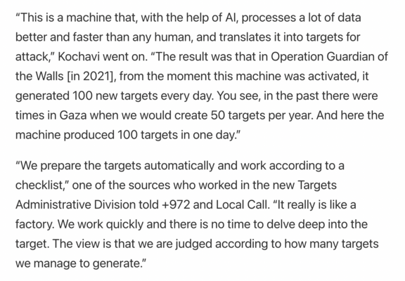“This is a machine that, with the help of AI, processes a lot of data better and faster than any human, and translates it into targets for attack,” Kochavi went on. “The result was that in Operation Guardian of the Walls [in 2021], from the moment this machine was activated, it generated 100 new targets every day. You see, in the past there were times in Gaza when we would create 50 targets per year. And here the machine produced 100 targets in one day.”

“We prepare the targets automatically and work according to a checklist,” one of the sources who worked in the new Targets Administrative Division told +972 and Local Call. “It really is like a factory. We work quickly and there is no time to delve deep into the target. The view is that we are judged according to how many targets we manage to generate.”