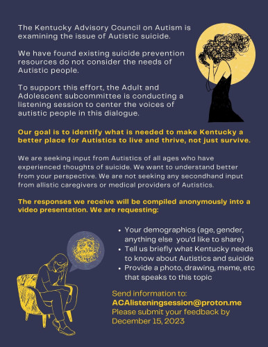 The Kentucky Advisory Council on Autism is
examining the issue of Autistic suicide.
We have found existing suicide prevention
resources do not consider the needs of
Autistic people.
To support this effort, the Adult and
Adolescent subcommittee is conducting a
listening session to center the voices of
autistic people in this dialogue.
Our goal is to identify what is needed to make Kentucky a
better place for Autistics to live and thrive, not just survive.
We are seeking input from Autistics of all ages who have
experienced thoughts of suicide. We want to understand better
from your perspective. We are not seeking any secondhand input
from allistic caregivers or medical providers of Autistics.
The responses we receive will be compiled anonymously into a
video presentation. We are requesting:
Your demographics (age, gender,
anything else you’d like to share)
Tell us briefly what Kentucky needs
to know about Autistics and suicide
Provide a photo, drawing, meme, etc
that speaks to this topic
Send information to:
ACAlisteningsession@proton.me
Please submit your feedback by
December 15, 2023