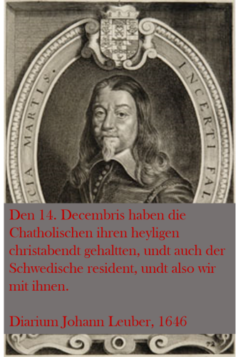 Portrait of the diplomat Johan Leuber. On it we put in red letters a quote from his diary: "Den 14. Decembris haben die Chatholischen ihren heyligen christabendt gehaltten, undt auch der Schwedische resident, undt also wir mit ihnen."
English translation: "On the 14th December the Catholics celebrated their holy Christmas Eve. As the Swedish resident did this, too, we celebrated with them."