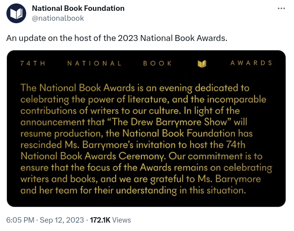 Tweet from the National Book Foundation (timestamp 6:05pm Sep 12 3023), reads:

An update on the host of the 2023 National Book Awards.

The image in the is the following statement:

74th National Book Awards

The National Book Awards is an evening dedicated to celebrating the power of literature, and the incomparable contributions of writers to our culture. In light of the announcement that "The Drew Barrymore Show" will resume production, the National Book Foundation has rescinded Ms Barrymore's invitation to host the 74th National Book Awards Ceremony. Our commitment is to ensure that the focus of the Awards remains on celebrating writers and books, and we are grateful to Ms Barrymore and her team for their understanding in this situation.
