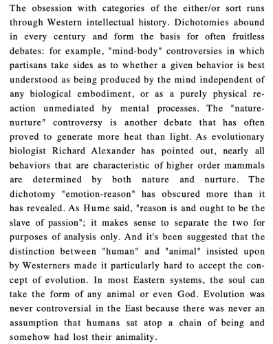 The obsession with categories of the either/or sort runs through Western intellectual history. Dichotomies abound in every century and form the basis for often fruitless debates: for example, "mind-body" controversies in which partisans take sides as to whether a given behavior is best understood as being produced by the mind independent of any biological embodiment, or as a purely physical re- action unmediated by mental processes. The "nature- nurture" controversy is another debate that has often proved to generate more heat than light. As evolutionary biologist Richard Alexander has pointed out, nearly all behaviors that are characteristic of higher order mammals are determined by both nature and nurture. The dichotomy "emotion-reason" has obscured more than it has revealed. As Hume said, "reason is and ought to be the slave of passion"; it makes sense to separate the two for purposes of analysis only. And it's been suggested that the distinction between "human" and "animal" insisted upon by Westerners made it particularly hard to accept the con- cept of evolution. In most Eastern systems, the soul can take the form of any animal or even God. Evolution was never controversial in the East because there was never an assumption that humans sat atop a chain of being and somehow had lost their animality.