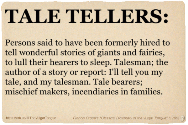 Image imitating a page from an old document, text (as in main toot):

TALE TELLERS. Persons said to have been formerly hired to tell wonderful stories of giants and fairies, to lull their hearers to sleep. Talesman; the author of a story or report: I'll tell you my tale, and my talesman. Tale bearers; mischief makers, incendiaries in families.

A selection from Francis Grose’s “Dictionary Of The Vulgar Tongue” (1785)
