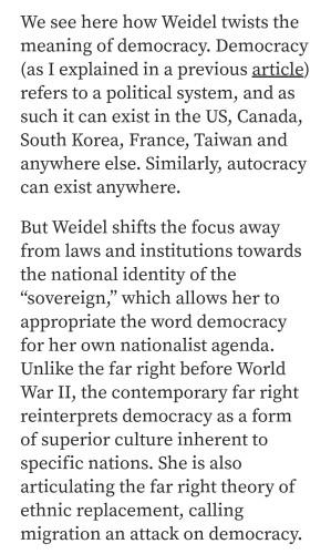 We see here how Weidel twists the meaning of democracy. Democracy (as I explained in a previous article) refers to a political system, and as such it can exist in the US, Canada, South Korea, France, Taiwan and anywhere else. Similarly, autocracy can exist anywhere.

But Weidel shifts the focus away from laws and institutions towards the national identity of the “sovereign,” which allows her to appropriate the word democracy for her own nationalist agenda. Unlike the far right before World War 11, the contemporary far right reinterprets democracy as a form of superior culture inherent to specific nations. She is also articulating the far right theory of ethnic replacement, calling migration an attack on democracy. 