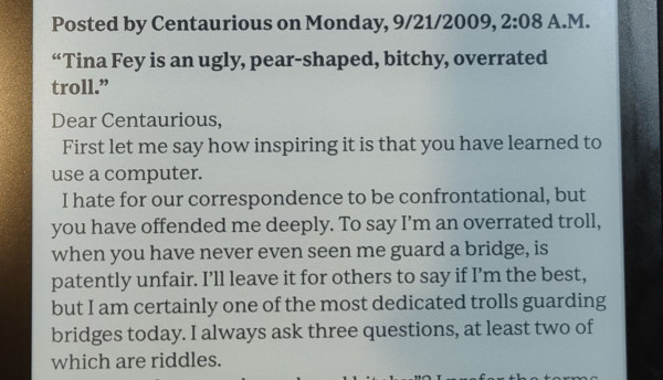 Image of Kobo Sage ereader text as follows (from Tina Fey's "Bossypants")

Posted by Centaurious on Monday, 9/21/2009, 2:08 A.M.

“Tina Fey is an ugly, pear-shaped, bitchy, overrated troll.”

Dear Centaurious,

First let me say how inspiring it is that you have learned to use a computer.

I hate for our correspondence to be confrontational, but you have offended me deeply. To say I’m an overrated troll, when you have never even seen me guard a bridge, is patently unfair. I’ll leave it for others to say if I’m the best, but I am certainly one of the most dedicated trolls guarding bridges today. I always ask three questions, at least two of which are riddles.