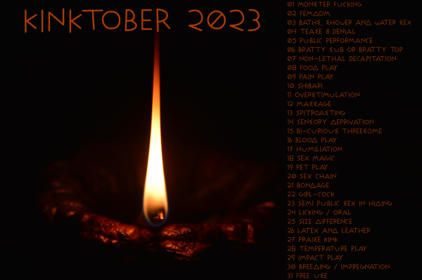 Photo of a burning candle with the caption "Kinktober 2023" above the flame and the following pompt list on the right:

01 Monster fucking
02 Femdom
03 Baths, shower and water sex
04 Tease & Denial
05 Public performance
06 Bratty sub or bratty top
07 Non-Lethal Decapitation
08 Food play
09 Pain play
10 Shibari
11 Overstimulation
12 Massage
13 Spitroasting
14 Sensory deprivation
15 Bi-curious threesome
16 Blood Play
17 Humiliation
18 Sex Magic
19 Pet Play
20 Sex chain
21 Bondage
22 Girl-cock
23 Semi public sex in hiding
24 Licking / oral
25 Size difference
26 Latex and Leather
27 Praise kink
28 Temperature play
29 Impact Play
30 Breeding / Impregnation
31 Free use