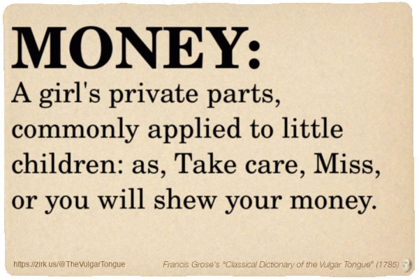 Image imitating a page from an old document, text (as in main toot):

MONEY. A girl's private parts, commonly applied to little children: as, Take care, Miss, or you will shew your money.

A selection from Francis Grose’s “Dictionary Of The Vulgar Tongue” (1785)