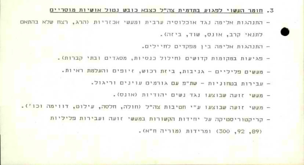 Document in Hebrew listing sensitive issues justifying blocking release of a document from state archives:

- Violent conduct against the Arab population and acts of cruelty (killing, murder not necessitated by combat, rape, looting, pillage)
    
- Desecration of holy sites (desecration of churches, mosques and cemeteries)
    
- Criminal acts (theft, looting of property, forgeries and destruction of evidence)
    
- Atrocities committed against Jewish women (rape)
    
- Atrocities committed by IDF divisions [in the War of Independence]: (Hula, Khisas, Eilaboun, Duwayma, etc.).