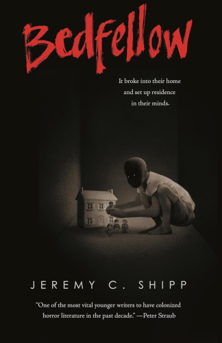 Cover of Novel Bedfellow by Jeremy Shipp. Shadowy figure crouched over house either model house in the corner or giant shadowy creature crouched over real house? Comment from critic on cover:  “One of the most vital younger writers to have colonized horror literature in the past decade.” —Peter Straub  