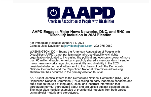 AAPD Engages Major News Networks, DNC, and RNC on Disability Inclusion in 2024 Election 
 

For Immediate Release: January 31, 2024
Contact: Jess Davidson at jdavidson@aapd.com; 202-975-0960 

WASHINGTON, DC – Today, the American Association of People with Disabilities (AAPD), a nonpartisan national cross-disability civil rights organization dedicated to increasing the political and economic power of more than 60 million disabled Americans, publicly shared a memorandum it sent to major news networks regarding accessibility and disability in the 2024 presidential election; and letters sent to the chairs of both the Democratic National Committee and the Republican National Committee addressing ableism that has occurred in the primary election thus far.

AAPD sent identical letters to the Democratic National Committee (DNC) and Republican National Committee (RNC) calling on party leaders to condemn and put a stop to the use of language, jokes, and incorrect information that perpetuate harmful stereotypes about and prejudices against disabled people. The letter cites multiple examples of presidential hopefuls from both parties using ableist rhetoric and stereotypes.