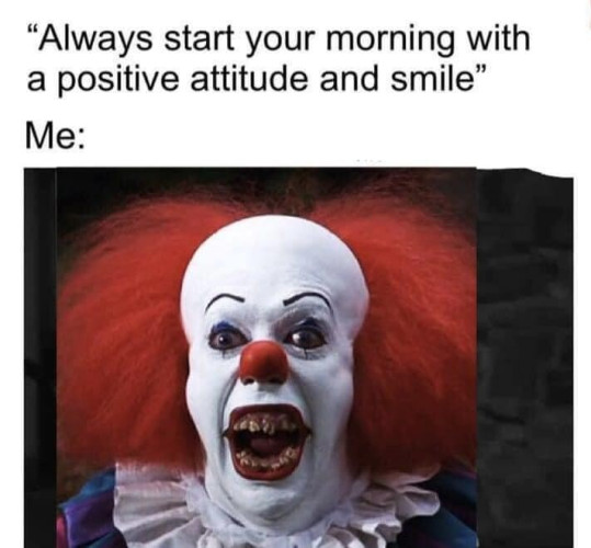 "Always start your morning with a positive attitude and smile"
Me:
[Picture of the clown Pennywise from the IT miniseries with his mouth stretched into a gaping rictus of razor sharp teeth]
