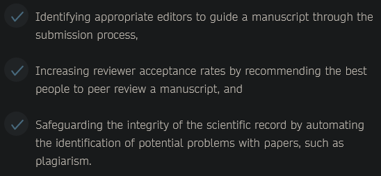 Text in the screenshot:
- Identifying appropriate editors to guide a manuscript through the submission process, 
- Increasing reviewer acceptance rates by recommending the best people to peer review a manuscript, and
    - Safeguarding the integrity of the scientific record by automating the identification of potential problems with papers, such as plagiarism. 


