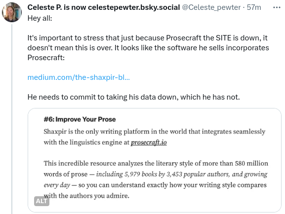 Tweet by Celeste Pewter:

Hey all.

It's important to stress that just because Prosecraft the site is down, it doesn't mean this is over. It looks like the software he sells incorporates Prosecraft (link in my post)

He needs to commit to taking his data down, which he has not.

image:
#6: Improve your prose
Shaxpir is the only writing platform in the world that integrates seamlessly with the linguistic engine at prosecraft.io

This incredible resource analyzes the literary style of more than 580 million words of prose, including 5,979 books by 3,453 and growing every day, so you can understand exactly how your writing style compares with the authors you admire.