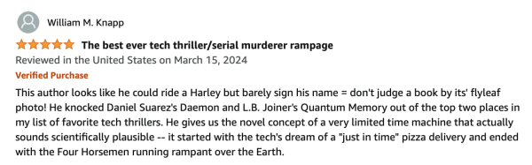 The best ever tech thriller/serial murderer rampage
Reviewed in the United States on March 15, 2024
Verified Purchase
This author looks like he could ride a Harley but barely sign his name = don't judge a book by its' flyleaf
photo! He knocked Daniel Suarez's Daemon and L.B. Joiner's Quantum Memory out of the top two places in my list of favorite tech thrillers. He gives us the novel concept of a very limited time machine that actually sounds scientifically plausible -- it started with the tech's dream of a "just in time" pizza delivery and ended with the Four Horsemen running rampant over the Earth.