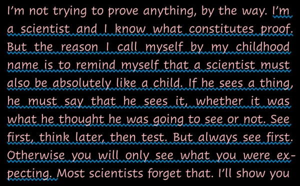 "I’m a scientist and I know what constitutes proof. But the reason I call myself by my childhood name is to remind myself that a scientist must also be absolutely like a child. If he sees a thing, he must say that he sees it, whether it was what he thought he was going to see or not. See first, think later, then test. But always see first. Otherwise you will only see what you were expecting." - - A quotation from So Long and Thanks for all the Fish by Douglas Adams (The Hitchhiker's Guide to the Galaxy series).