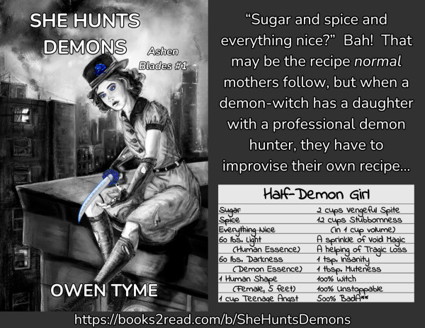 The cover of She Hunts Demons, illustrated by Ryan Johnson, opposite the following text:
'“Sugar and spice and everything nice?”  Bah.  That may be the recipe normal mothers follow, but when a demon-witch has a daughter with a professional demon hunter, they have to improvise their own recipe…'

Below the text is a recipe card for a "Half-Demon Girl" with the following ingredients:
60 lbs. Light (Human Essence)
60 lbs. Darkness (Demon Essence)
1 Human Shape (Female, 5 feet)
1 cup Teenage Angst
2 cups Vengeful Spite
12 cups Stubbornness (In 1 cup volume)
A sprinkle of Void Magic
A liberal helping of Tragic Loss
1 tsp. Insanity
1 tbsp. Muteness
100% Witch
100% Unstoppable
500% Bada**