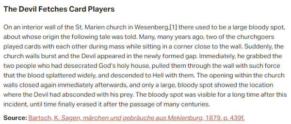 The Devil Fetches Card Players:  On an interior wall of the St. Marien church in Wesenberg, there used to be a large bloody spot, about whose origin the following tale was told. Many, many years ago, two of the churchgoers played cards with each other during mass while sitting in a corner close to the wall. Suddenly, the church walls burst and the Devil appeared in the newly formed gap. Immediately, he grabbed the two people who had desecrated God’s holy house, pulled them through the wall with such force that the blood splattered widely, and descended to Hell with them. The opening within the church walls closed again immediately afterwards, and only a large, bloody spot showed the location where the Devil had absconded with his prey. The bloody spot was visible for a long time after this incident, until time finally erased it after the passage of many centuries.  Source: Bartsch, K. Sagen, märchen und gebräuche aus Meklenburg, 1879. p. 439f.