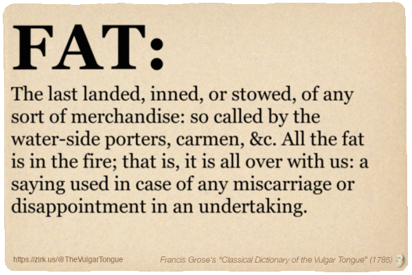Image imitating a page from an old document, text (as in main toot):

FAT. The last landed, inned, or stowed, of any sort of merchandise: so called by the water-side porters, carmen, &c. All the fat is in the fire; that is, it is all over with us: a saying used in case of any miscarriage or disappointment in an undertaking. 

A selection from Francis Grose’s “Dictionary Of The Vulgar Tongue” (1785)