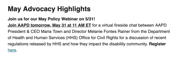 Join us for our May Policy Webinar on 5/31!
Join AAPD tomorrow, May 31 at 11 AM ET for a virtual fireside chat between AAPD President & CEO Maria Town and Director Melanie Fontes Rainer from the Department of Health and Human Services (HHS) Office for Civil Rights for a discussion of recent regulations released by HHS and how they impact the disability community. Register here.