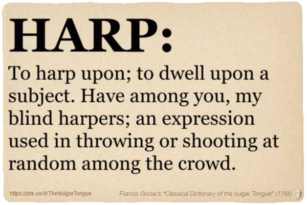 Image imitating a page from an old document, text (as in main toot):

HARP. To harp upon; to dwell upon a subject. Have among you, my blind harpers; an expression used in throwing or shooting at random among the crowd.

A selection from Francis Grose’s “Dictionary Of The Vulgar Tongue” (1785)