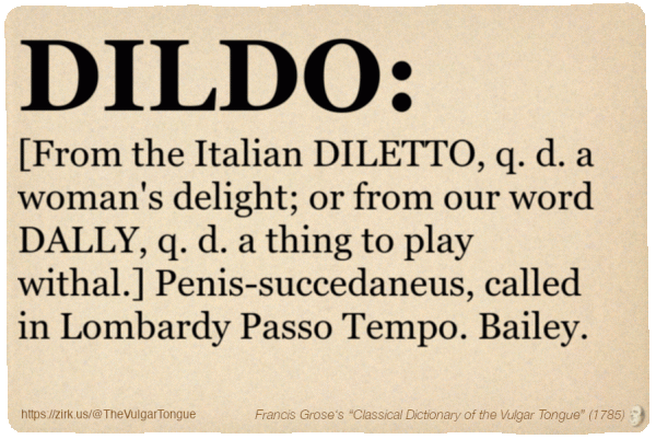 Image imitating a page from an old document, text (as in main toot):

DILDO. [From the Italian DILETTO, q. d. a woman's delight; or from our word DALLY, q. d. a thing to play withal.] Penis-succedaneus, called in Lombardy Passo Tempo. Bailey.

A selection from Francis Grose’s “Dictionary Of The Vulgar Tongue” (1785)