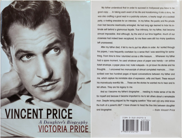 Covers of "Vincent Price – A Daughter's Biography" by Victoria Price.

Front: Headshot of Mr. Price. Title and author name in the lower right.

Back: Off-white with simple black text (trimmed for space):

...father understood ~ to succeed in Hollywood you have to be good copy.... ~ In my father, the public and the private man had become inextricably entangled. He had long ago learned to hide his in- timate self behind a glamorous façade. True intimacy, for my father, had become almost impossible. And although, by the end of our time together, much of our closeness had indeed been recaptured, for me there were still too many questions left unanswered.

After [he] died, it fell to me to put his affairs in order. ~ From time to time I stumbled across a little treasure.... ~ he used whatever piece of paper was handy ~ to jot down his stories and his thoughts....I uncovered two manuscripts of almost completed memoirs....I tran- scribed over two hundred pages of taped conversations between my father and me, which  ~ recount his marvelously eventful life.... These are the stories he wanted me to hear and to tell others. They are his legacy to me.

And so I became my father's biographer... needing to make sense of his life for myself and because it became important to me to tell others about a remarkable man. Despite being plagued by the nagging question "How well can any child know the truth of a parent's life?" I have chosen to tread the fine line between daughter and biographer.