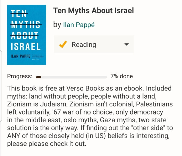 This ebook is free at Verso Books. Included myths: land without a people, people without a land, Zionism is Judaism, Zionism isn't colonial, Palestinians left voluntarily, '67 was war of no choice, only democracy in the middle east, oslo myths, gaza myths, two state solution is the only way. Please check it out. It could serve as an Israel 101 type class. 