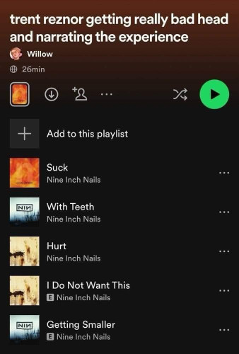 Screenshot of a Spotify playlist called

trent reznor getting really bad head and narrating the experience

Willow
26min

↓

+

Add to this playlist

Suck - Nine Inch Nails

With Teeth - Nine Inch Nails

Hurt - Nine Inch Nails

I Do Not Want This - Nine Inch Nails

Getting Smaller - Nine Inch Nails