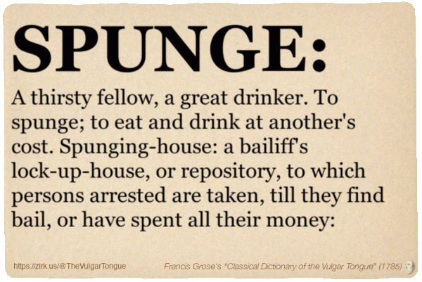 Image imitating a page from an old document, text (as in main toot):

SPUNGE. A thirsty fellow, a great drinker. To spunge; to eat and drink at another's cost. Spunging-house: a bailiff's lock-up-house, or repository, to which persons arrested are taken, till they find bail, or have spent all their money:

A selection from Francis Grose’s “Dictionary Of The Vulgar Tongue” (1785)