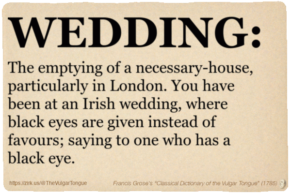Image imitating a page from an old document, text (as in main toot):

WEDDING. The emptying of a necessary-house, particularly in London. You have been at an Irish wedding, where black eyes are given instead of favours; saying to one who has a black eye.

A selection from Francis Grose’s “Dictionary Of The Vulgar Tongue” (1785)