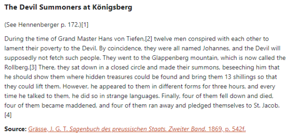 The Devil Summoners at Königsberg:  (See Hennenberger p. 172.)  During the time of Grand Master Hans von Tiefen, twelve men conspired with each other to lament their poverty to the Devil. By coincidence, they were all named Johannes, and the Devil will supposedly not fetch such people. They went to the Glappenberg mountain, which is now called the Rollberg. There, they sat down in a closed circle and made their summons, beseeching him that he should show them where hidden treasures could be found and bring them 13 shillings so that they could lift them. However, he appeared to them in different forms for three hours, and every time he talked to them, he did so in strange languages. Finally, four of them fell down and died, four of them became maddened, and four of them ran away and pledged themselves to St. Jacob.  Source: Grässe, J. G. T. Sagenbuch des preussischen Staats. Zweiter Band. 1869, p. 542f.