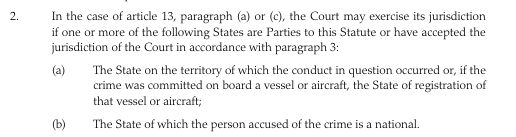 2 In the case of article 13, paragraph (a) or (c), the Court may exercise its jurisdiction if one or more of the following States are Parties of this Statute or have accepted the jurisdiction of the Court in accordance with paragraph 3:

(a) The State on the territory of which the conduct in question occurred or, if the crime was committed on board a vessel oraitcraf, the State of registration of that vessel or aircraft;

(b) The State of which the person accused of the crime is a national 