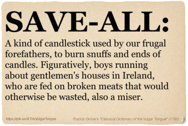 Image imitating a page from an old document, text (as in main toot):

SAVE-ALL. A kind of candlestick used by our frugal forefathers, to burn snuffs and ends of candles. Figuratively, boys running about gentlemen's houses in Ireland, who are fed on broken meats that would otherwise be wasted, also a miser.

A selection from Francis Grose’s “Dictionary Of The Vulgar Tongue” (1785)