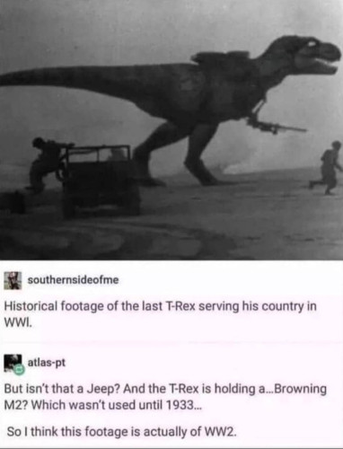 A picture of a dinosaur with a machine gun in front of a jeep and the following discussion in the comments:

x southernsideofme
Historical footage of the last T-Rex serving his country in WWI.

g atlas-pt
But isn't that a Jeep? And the T-Rex is holding a...Browning M2? Which wasn't used until 1933...

So | think this footage is actually of WW2. 