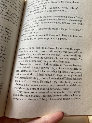 A photo of a page of The Possessed by Elif Batuman, with following quote:
On the day of my flight to Moscow, I was late to the airport. Check-in was already closed. Although I was eventually let onto the plane, my suitcase was not, and it subsequently vanished altogether from the Aeroflot informational system. Air travel is like death: everything is taken from you.
Because there are no clothing stores in Yasnaya Polyana, I was obliged to wear, for four days of the conference, the same clothes in which I had traveled: flip-flops, sweatpants, and a flannel shirt. I had hoped to sleep on the plane and had dressed accordingly. Some International Tolstoy Scholars assumed that I was a Tolstoyan — that like Tolstoy and his followers I had taken a vow to walk around in sandals and wear the same peasant shirt all day and all night.