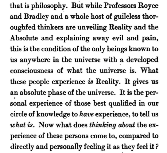 "But while Professors Royce and Bradley and a whole host of guileless thoroughfed thinkers are unveiling Reality and the Absolute and explaining away evil and pain, this is the condition of the only beings known to us anywhere in the universe with a developed consciousness of what the universe is. What these people experience is Reality. It gives us an absolute phase of the universe. It is the per- sonal experience of those best qualified in our circle of knowledge to have experience, to tell us what is. Now what does thinking about the experience of these persons come to, compared to directly and personally feeling it as they feel it?" 