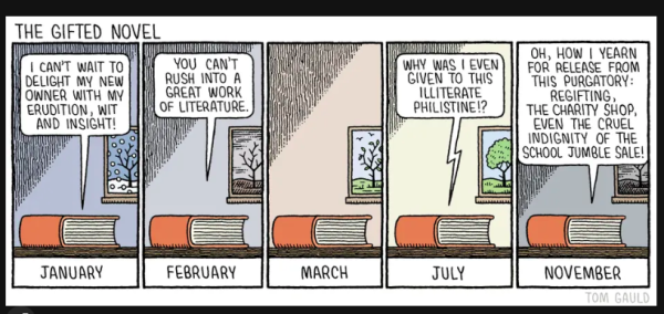 Cartoon; The Gifted Novel
Five panels; in each a book sits on a shelf with a different season at the window.

January: the book says 'I can't wait to delight my new owner with my erudition & insight';
February: 'You cannot rush into a great work of literature'
March: [silence]
July: 'Why was I given it this illiterate philistoine?'
November: 'Oh how I yearn for release from this purgatory: regifting, the charity shop, even the cruel indignity of the school jumble sale'.
