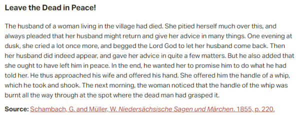 Leave the Dead in Peace!  The husband of a woman living in the village had died. She pitied herself much over this, and always pleaded that her husband might return and give her advice in many things. One evening at dusk, she cried a lot once more, and begged the Lord God to let her husband come back. Then her husband did indeed appear, and gave her advice in quite a few matters. But he also added that she ought to have left him in peace. In the end, he wanted her to promise him to do what he had told her. He thus approached his wife and offered his hand. She offered him the handle of a whip, which he took and shook. The next morning, the woman noticed that the handle of the whip was burnt all the way through at the spot where the dead man had grasped it.  Source: Schambach, G. and Müller, W. Niedersächsische Sagen und Märchen. 1855, p. 220.