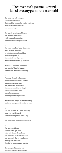 The inventor’s journal: several failed prototypes of the mermaid 1. Our first try was truly grotesque. More anglerfish than angel, she thrashed like a storm when we tried to hold her, latched on with a venomous bite and would not let go. But we could see in her pearl-blue eyes that we were onto something: alight in the darkness, luminary of the questions man has yet to answer. 2. The second was a dud. Neither air nor water would please her. She gagged on both, drowning on the sand dunes and suffocating in the sea. Stubborn bitch, what do you want? We would've torn open the sky to tame her. But her voice was garbled, thunderous, and we couldn't learn her language in time to fix it. She did not survive long. 3. Promising—fit neatly in the bathtub, trembled under the hot rush of tap water, with gorgeous prismatic scales that glittered like a thousand stars. This one was insatiably cruel, though, called our best scientists swine and slashed at our throats when we got close enough to touch. We cut her open to figure out what went wrong, and her tiny heart glowed like a will-o-the-wisp. 4. Fish head, fish torso, with sturdy human legs to carry the wet half around. She spoke plain english but couldn't sing. Not sexy enough—there was no market for it. S. The siren-type of fantasy, human in all the right places with a voice like a cool ocean breeze. Her eyes rippled like the surface of a lake and we saw only what we wanted to see: beauty, power, immortality. ‘We called her Selene, our