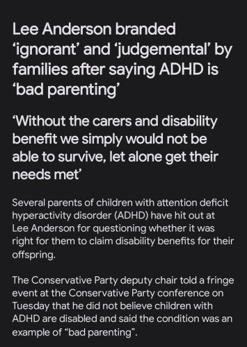 Inews.co.uk article:
Lee Anderson branded ‘ignorant’ and ‘judgemental’ by families after saying ADHD is ‘bad parenting’

‘Without the carers and disability benefit we simply would not be able to survive, let alone get their needs met’


Several parents of children with attention deficit hyperactivity disorder (ADHD) have hit out at Lee Anderson for questioning whether it was right for them to claim disability benefits for their offspring.

The Conservative Party deputy chair told a fringe event at the Conservative Party conference on Tuesday that he did not believe children with ADHD are disabled and said the condition was an example of “bad parenting”.
Continued in the link in the post.