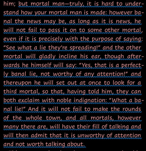 "but mortal man—truly, it is hard to understand how your mortal man is made: however banal the news may be, as long as it is news, he will not fail to pass it on to some other mortal, even if it is precisely with the purpose of saying: “See what a lie they’re spreading!” and the other mortal will gladly incline his ear, though afterwards he himself will say: “Yes, that is a perfectly banal lie, not worthy of any attention!” and thereupon he will set out at once to look for a third mortal, so that, having told him, they can both exclaim with noble indignation: “What a banal lie!” And it will not fail to make the rounds of the whole town, and all mortals, however many there are, will have their fill of talking and will then admit that it is unworthy of attention and not worth talking about."--A quotation from Dead Souls by Nikolai Gogol.