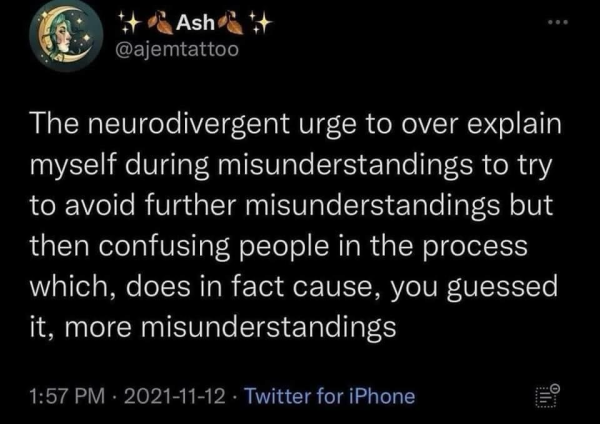 Tweet from @Ajemtattoo: The neurodivergent urge to over explain myself during misunderstandings to try to avoid further misunderstanding to try to avoid further misunderstandings but then confusing people in the process which, does in fact cause, you guessed it, more misunderstandings.