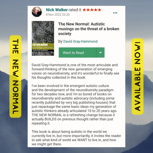 A five star goodreads review by Nick Walker, text reads-

"David Gray-Hammond is one of the most articulate and forward-thinking of the new generation of emerging voices on neurodiversity, and it's wonderful to finally see his thoughts collected in this book.
 
I've been involved in the emergent autistic culture and the development of the neurodiversity paradigm for two decades now, and I'm so bored of books on neurodiversity and autistic advocacy (including some recently published by very big publishing houses) that just repackage the same basic ideas my generation of autistic thinkers already articulated 10 to 20 years ago. THE NEW NORMAL is a refreshing change because it actually BUILDS on previous thought rather than just repeating it.
 
This book is about being autistic in the world we currently live in, but more importantly, it invites the reader to ask what kind of world we WANT to live in, and how we might get there. "