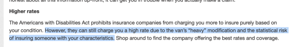 Screenshot from linked article with the second sentence in the paragraph highlighted.


"Higher rates

The Americans with Disabilities Act prohibits insurance companies from charging you more to insure purely based on your condition. However, they can still charge you a high rate due to the van’s “heavy” modification and the statistical risk of insuring someone with your characteristics. Shop around to find the company offering the best rates and coverage."