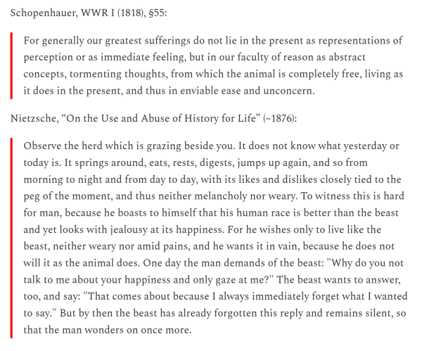 Schopenhauer, WWR I (1818), §55:

For generally our greatest sufferings do not lie in the present as representations of perception or as immediate feeling, but in our faculty of reason as abstract concepts, tormenting thoughts, from which the animal is completely free, living as it does in the present, and thus in enviable ease and unconcern.

Nietzsche, “On the Use and Abuse of History for Life” (~1876):

Observe the herd which is grazing beside you. It does not know what yesterday or today is. It springs around, eats, rests, digests, jumps up again, and so from morning to night and from day to day, with its likes and dislikes closely tied to the peg of the moment, and thus neither melancholy nor weary. To witness this is hard for man, because he boasts to himself that his human race is better than the beast and yet looks with jealousy at its happiness. For he wishes only to live like the beast, neither weary nor amid pains, and he wants it in vain, because he does not will it as the animal does. One day the man demands of the beast: "Why do you not talk to me about your happiness and only gaze at me?" The beast wants to answer, too, and say: "That comes about because I always immediately forget what I wanted to say." But by then the beast has already forgotten this reply and remains silent, so that the man wonders on once more.