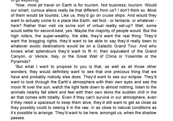 Now, most jet travel on Earth is for tourism. Not business; tourism. Would our smart, curious aliens really be that different from us? I don't think so. Most of them would be tourists. Like us, they'd go on cruise ships. And would they want to actually come to a place like Earth, set foot – or tentacle, or whatever – here? Rather than visit via some sort of virtual reality set-up? Well, some would settle for second-best, yes. Maybe the majority of people would. But the high rollers, the super-wealthy, the elite, they'd want the real thing. They'd want the bragging rights, they'd want to be able to say they'd really been to whatever exotic destinations would be on a Galactic Grand Tour. And who knows what splendours they'd want to fit in; their equivalent of the Grand Canyon, or Venice, Italy, or the Great Wall of China or Yosemite or the Pyramids?
But what want to propose to you is that, as well as all those other wonders, they would definitely want to see that one precious thing that we have and probably nobody else does. They'd want to see our eclipse. They'd want to look through the Earth's atmosphere with their own eyes and see the moon fit over the sun, watch the light fade down to almost nothing, listen to the animals nearby fall silent and feel with their own skins the sudden chill in the air that comes with totality. Even if they can't survive in our atmosphere, even if they need a spacesuit to keep them alive, they'd still want to get as close as they possibly could…