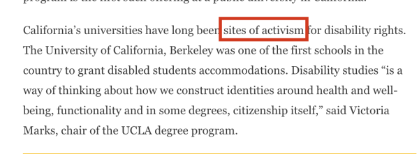 Screenshot of paragraph below, with "sites of activism" inside a red rectangle to draw attention to it.

"California’s universities have long been sites of activism for disability rights. The University of California, Berkeley was one of the first schools in the country to grant disabled students accommodations. Disability studies “is a way of thinking about how we construct identities around health and well-being, functionality and in some degrees, citizenship itself,” said Victoria Marks, chair of the UCLA degree program."
